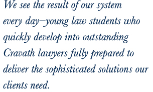 We see the result of our system every day—young law students who quickly develop into outstanding Cravath lawyers fully prepared to deliver the sophisticated solutions our clients need.