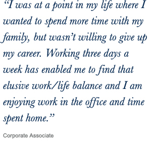 ‘‘I was at a point in my life where I wanted to spend more time with my family, but wasn’t willing to give up my career. Working three days a week has enabled me to find that elusive work/life balance and I am enjoying work in the office and time spent home.’’ Corporate Associate