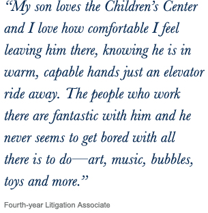 ‘‘My son loves the Children’s Center and I love how comfortable I feel leaving him there, knowing he is in warm, capable hands just an elevator ride away. The people who work there are fantastic with him and he never seems to get bored with all there is to do—art, music, bubbles, toys and more.’’ Fourth-year Litigation Associate