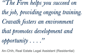 ‘‘The Firm helps you succeed on the job, providing ongoing training. Cravath fosters an environment
that promotes development and opportunity...’’ An-Chih, Real Estate Legal Assistant (Residential)