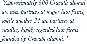 Approximately 320 Cravath alumni are now partners at major law firms, while another 30 are partners at smaller, highly regarded law firms founded by Cravath alumni.
